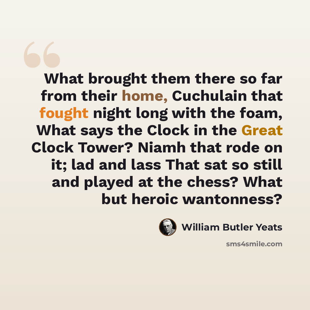 “What brought them there so far from their home, Cuchulain that fought night long with the foam, What says the Clock in the Great Clock Tower? Niamh that rode on it; lad and lass That sat so still and played at the chess? What but heroic wantonness?” quote by William Butler Yeats
