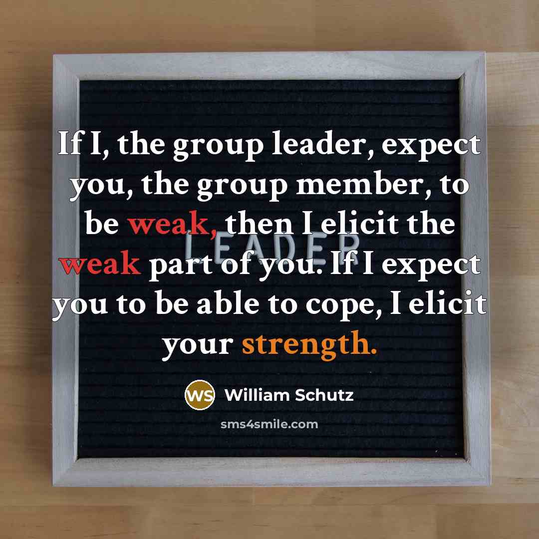 “If I, the group leader, expect you, the group member, to be weak, then I elicit the weak part of you. If I expect you to be able to cope, I elicit your strength.” quote by William Schutz