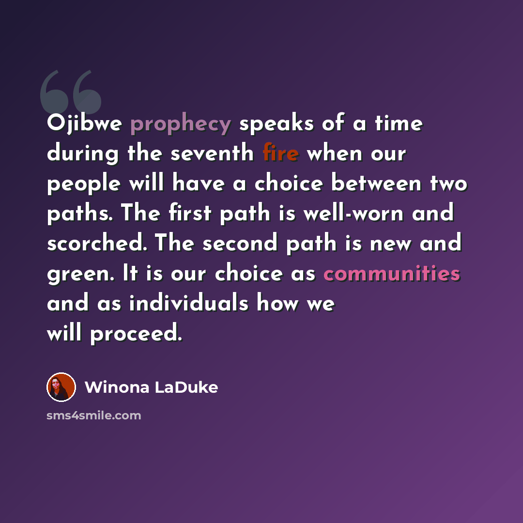 “Ojibwe prophecy speaks of a time during the seventh fire when our people will have a choice between two paths. The first path is well-worn and scorched. The second path is new and green. It is our choice as communities and as individuals how we will proceed.” quote by Winona LaDuke
