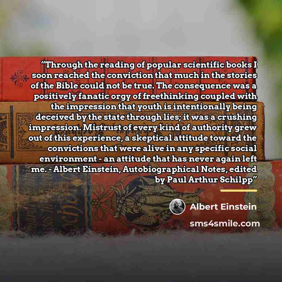 “Through the reading of popular scientific books I soon reached the conviction that much in the stories of the Bible could not be true. The consequence was a positively fanatic orgy of freethinking coupled with the impression that youth is intentionally being deceived by the state through lies; it…” quote by Albert Einstein