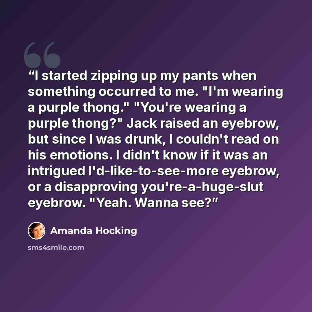“I started zipping up my pants when something occurred to me. "I'm wearing a purple thong." "You're wearing a purple thong?" Jack raised an eyebrow, but since I was drunk, I couldn't read on his emotions. I didn't know if it was an intrigued I'd-like-to-see-more eyebrow, or a disapproving…” quote by Amanda Hocking