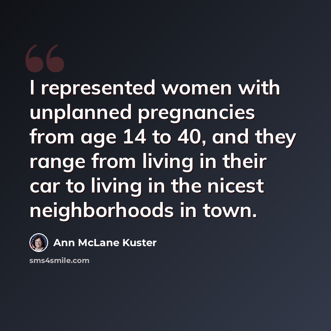 “I represented women with unplanned pregnancies from age 14 to 40, and they range from living in their car to living in the nicest neighborhoods in town.” quote by Ann McLane Kuster