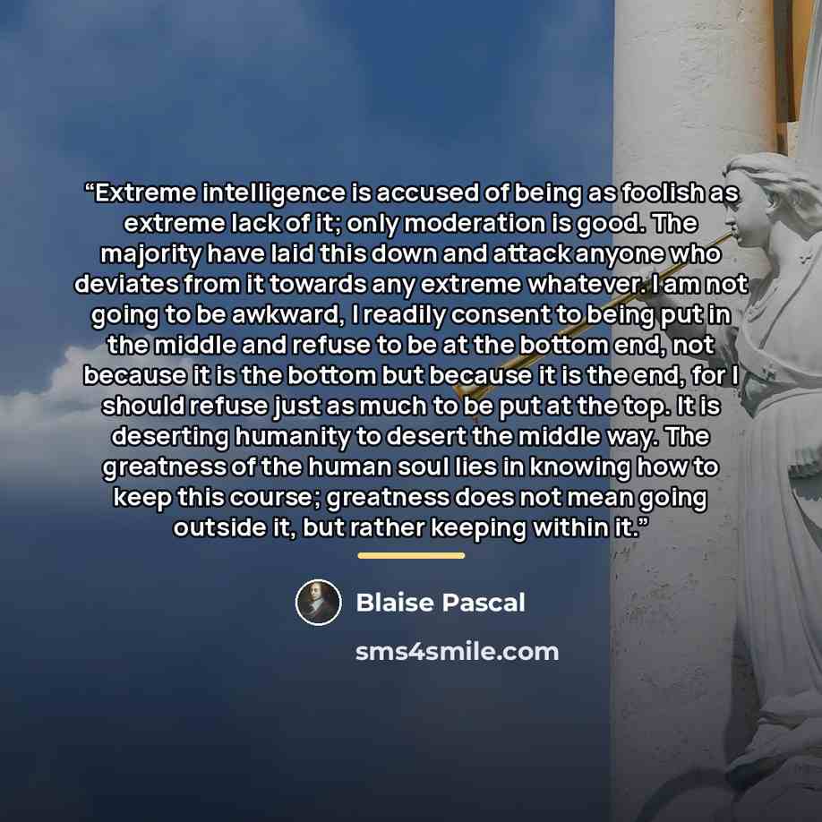 “Extreme intelligence is accused of being as foolish as extreme lack of it; only moderation is good. The majority have laid this down and attack anyone who deviates from it towards any extreme whatever. I am not going to be awkward, I readily consent to being put in the middle and refuse to be at…” quote by Blaise Pascal