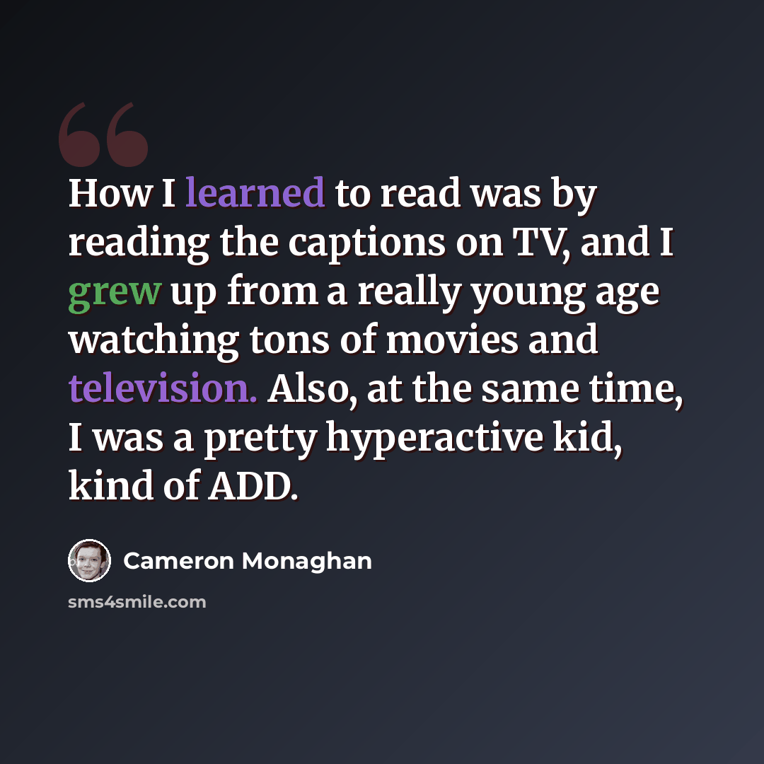“How I learned to read was by reading the captions on TV, and I grew up from a really young age watching tons of movies and television. Also, at the same time, I was a pretty hyperactive kid, kind of ADD.” quote by Cameron Monaghan