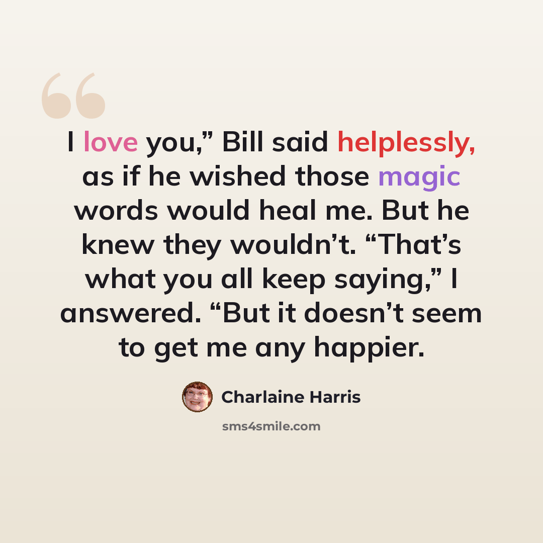 “I love you,” Bill said helplessly, as if he wished those magic words would heal me. But he knew they wouldn’t. “That’s what you all keep saying,” I answered. “But it doesn’t seem to get me any happier.” quote by Charlaine Harris