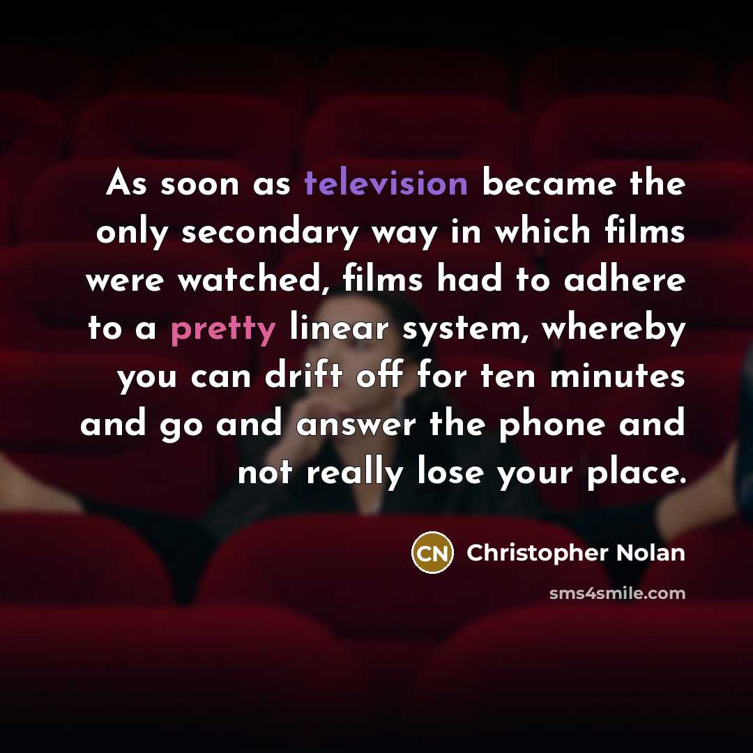 “As soon as television became the only secondary way in which films were watched, films had to adhere to a pretty linear system, whereby you can drift off for ten minutes and go and answer the phone and not really lose your place.” quote by Christopher Nolan