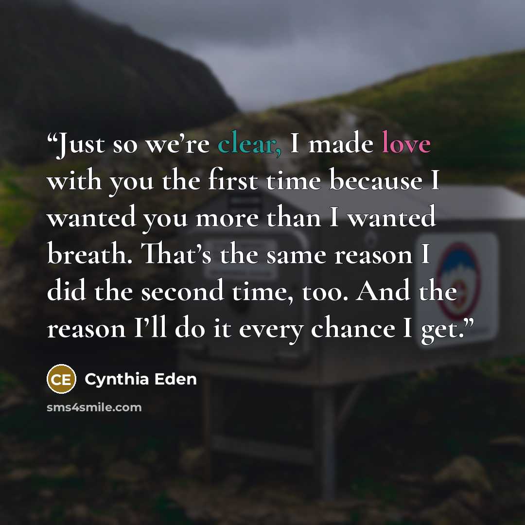 “Just so we’re clear, I made love with you the first time because I wanted you more than I wanted breath. That’s the same reason I did the second time, too. And the reason I’ll do it every chance I get.” quote by Cynthia Eden
