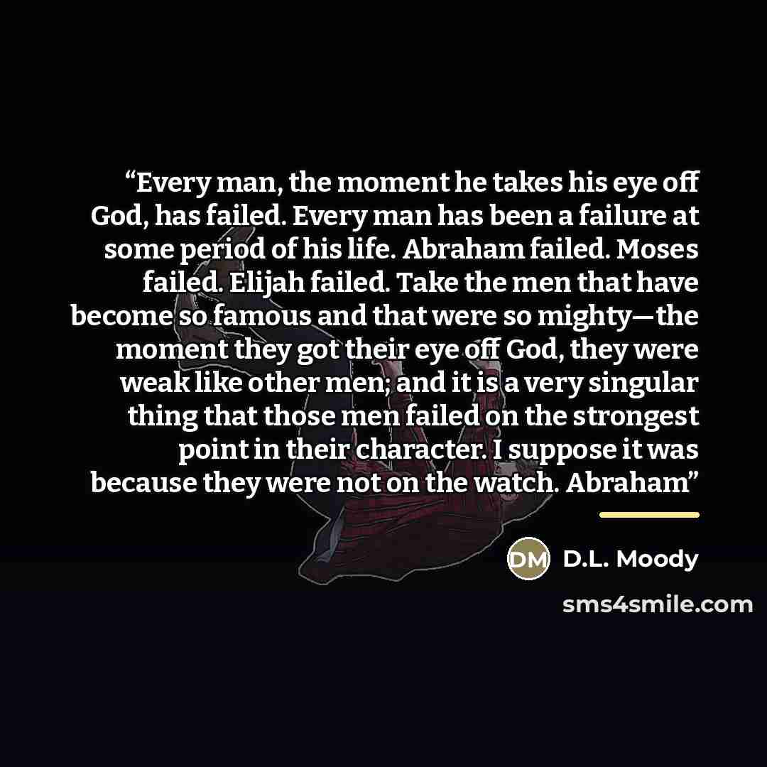 “Every man, the moment he takes his eye off God, has failed. Every man has been a failure at some period of his life. Abraham failed. Moses failed. Elijah failed. Take the men that have become so famous and that were so mighty—the moment they got their eye off God, they were weak like other men…” quote by D.L. Moody