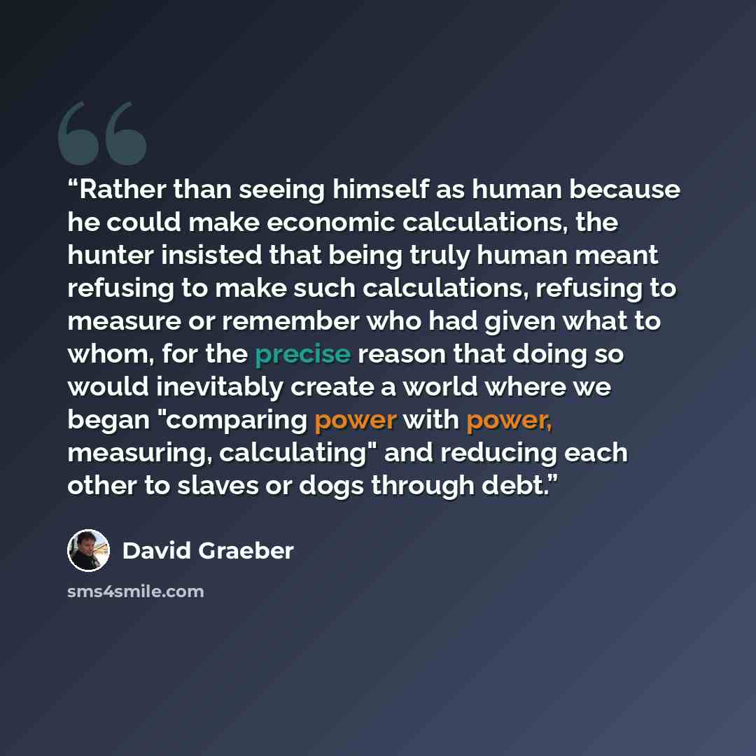 “Rather than seeing himself as human because he could make economic calculations, the hunter insisted that being truly human meant refusing to make such calculations, refusing to measure or remember who had given what to whom, for the precise reason that doing so would inevitably create a world…” quote by David Graeber