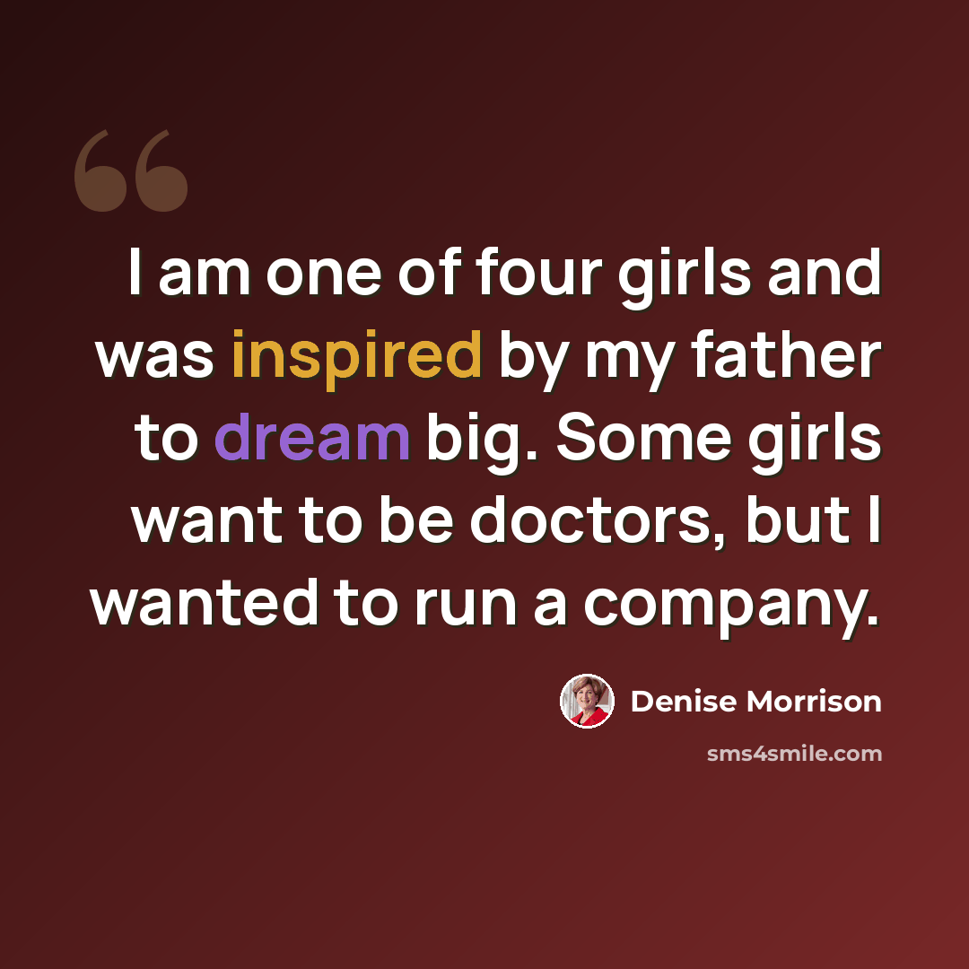 “I am one of four girls and was inspired by my father to dream big. Some girls want to be doctors, but I wanted to run a company.” quote by Denise Morrison