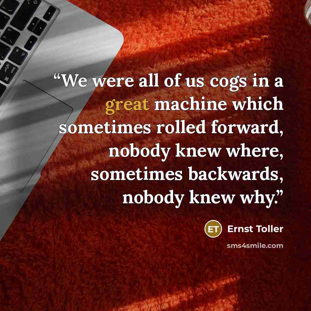 “We were all of us cogs in a great machine which sometimes rolled forward, nobody knew where, sometimes backwards, nobody knew why.” quote by Ernst Toller