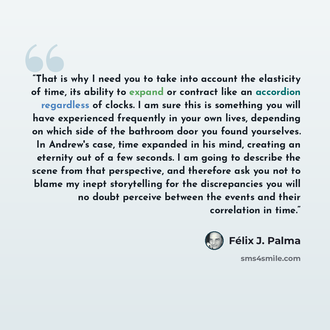 “That is why I need you to take into account the elasticity of time, its ability to expand or contract like an accordion regardless of clocks. I am sure this is something you will have experienced frequently in your own lives, depending on which side of the bathroom door you found yourselves. In…” quote by Félix J. Palma