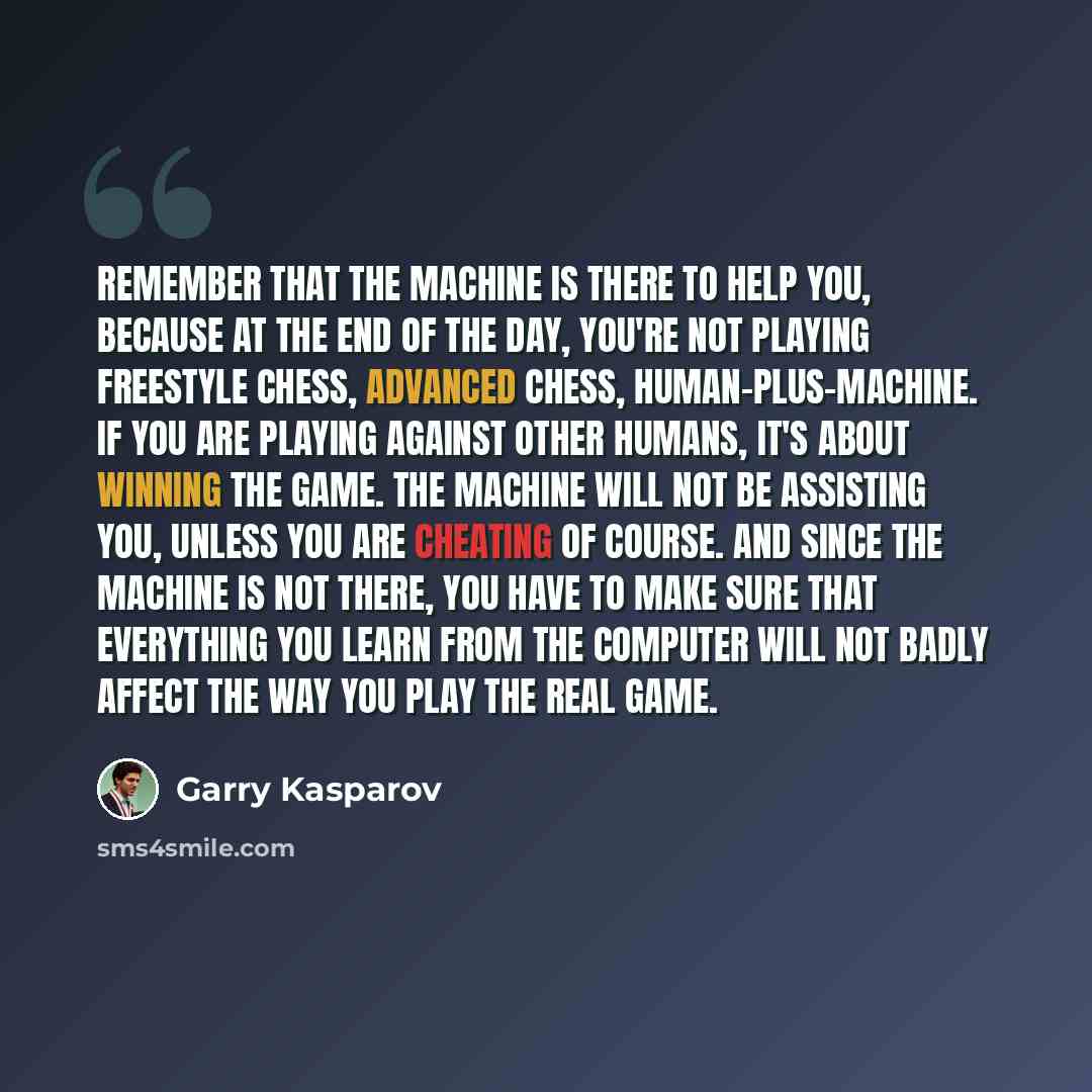 “Remember that the machine is there to help you, because at the end of the day, you're not playing freestyle chess, advanced chess, human-plus-machine. If you are playing against other humans, it's about winning the game. The machine will not be assisting you, unless you are cheating of course. And…” quote by Garry Kasparov