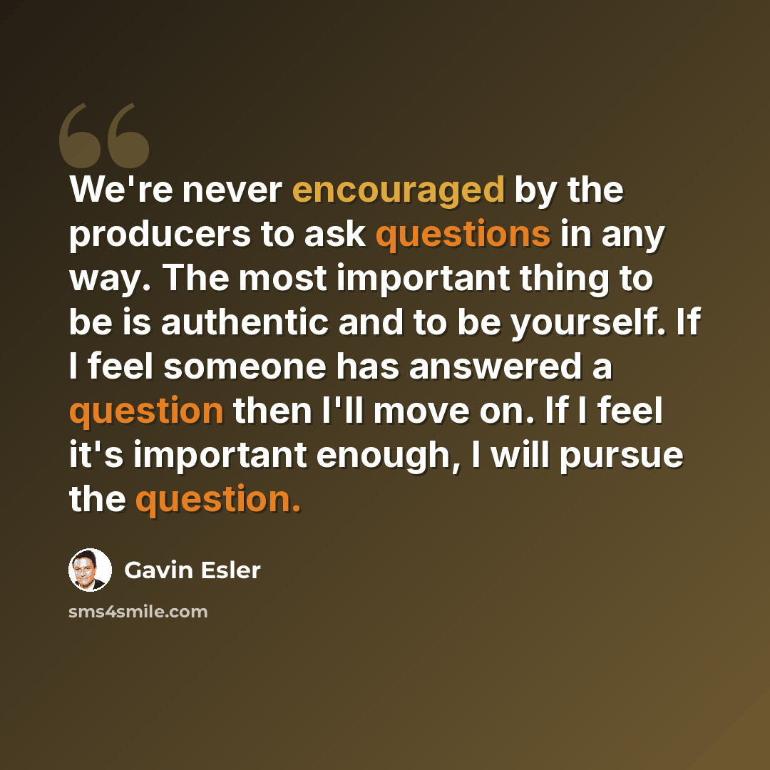 “We're never encouraged by the producers to ask questions in any way. The most important thing to be is authentic and to be yourself. If I feel someone has answered a question then I'll move on. If I feel it's important enough, I will pursue the question.” quote by Gavin Esler