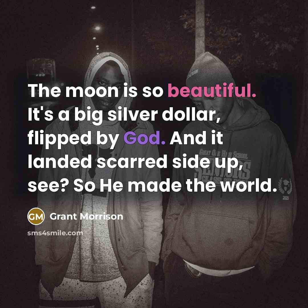 “The moon is so beautiful. It's a big silver dollar, flipped by God. And it landed scarred side up, see? So He made the world.” quote by Grant Morrison