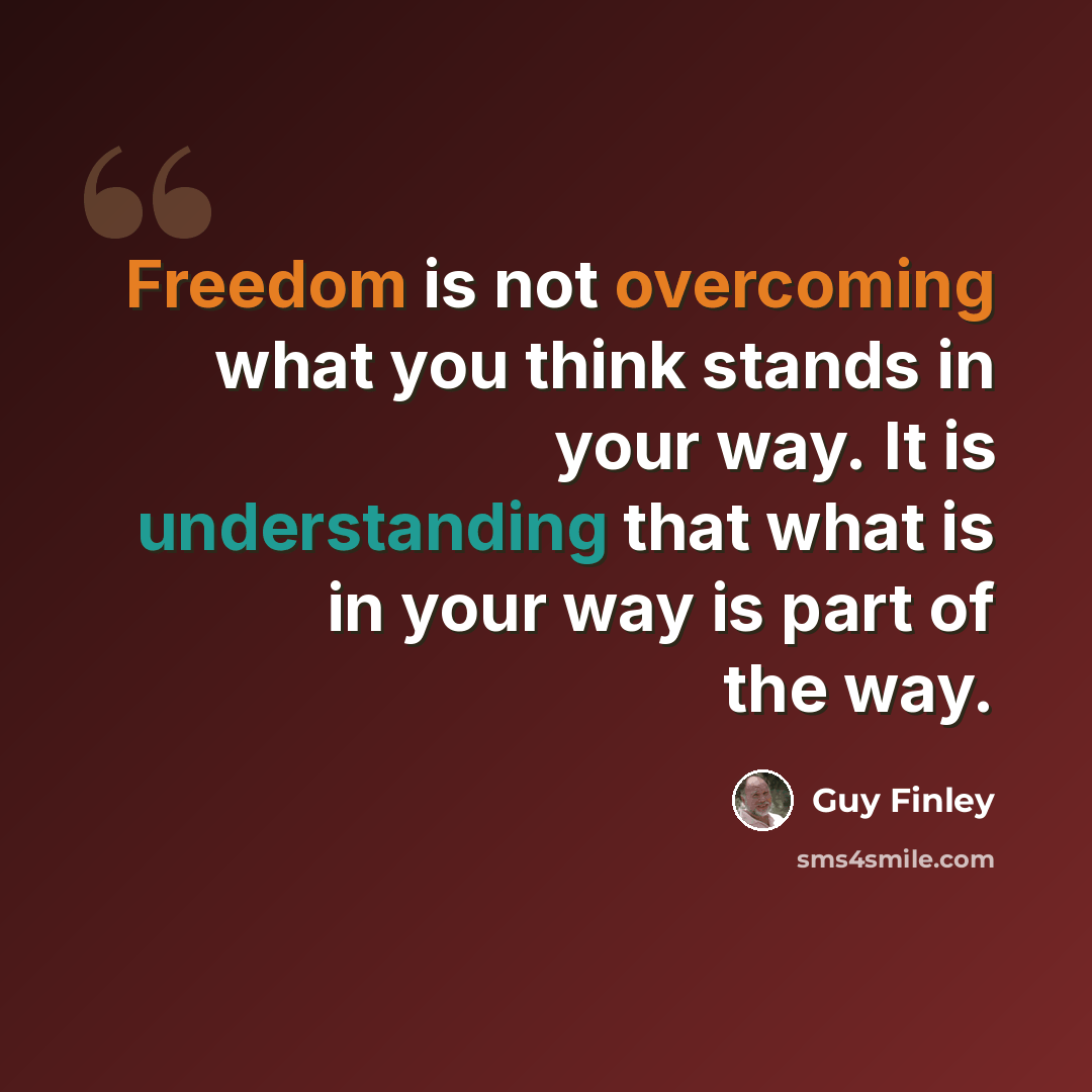 “Freedom is not overcoming what you think stands in your way. It is understanding that what is in your way is part of the way.” quote by Guy Finley