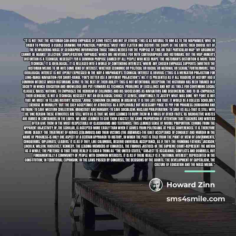 “It is not that the historian can avoid emphasis of some facts and not of others. This is as natural to him as to the mapmaker, who, in order to produce a usable drawing for practical purposes, must first flatten and distort the shape of the earth, then choose out of the bewildering mass of…” quote by Howard Zinn