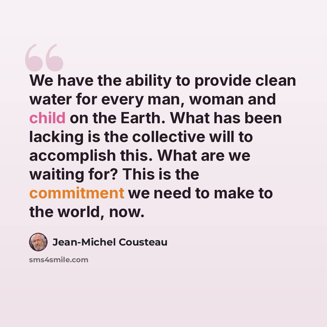 “We have the ability to provide clean water for every man, woman and child on the Earth. What has been lacking is the collective will to accomplish this. What are we waiting for? This is the commitment we need to make to the world, now.” quote by Jean-Michel Cousteau