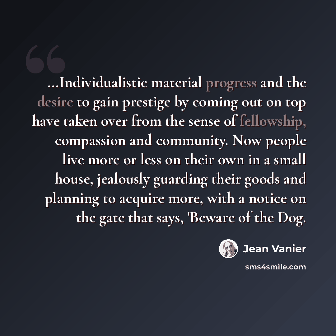 “...Individualistic material progress and the desire to gain prestige by coming out on top have taken over from the sense of fellowship, compassion and community. Now people live more or less on their own in a small house, jealously guarding their goods and planning to acquire more, with a notice…” quote by Jean Vanier