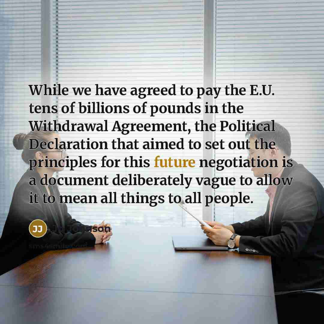 “While we have agreed to pay the E.U. tens of billions of pounds in the Withdrawal Agreement, the Political Declaration that aimed to set out the principles for this future negotiation is a document deliberately vague to allow it to mean all things to all people.” quote by Jo Johnson