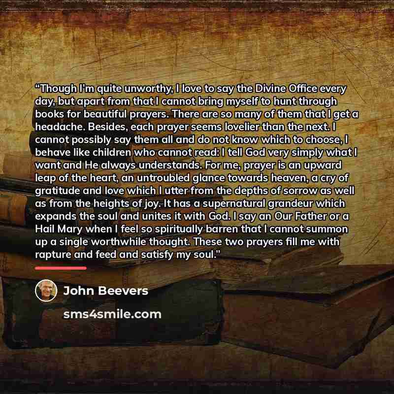 “Though I’m quite unworthy, I love to say the Divine Office every day, but apart from that I cannot bring myself to hunt through books for beautiful prayers. There are so many of them that I get a headache. Besides, each prayer seems lovelier than the next. I cannot possibly say them all and do not…” quote by John Beevers