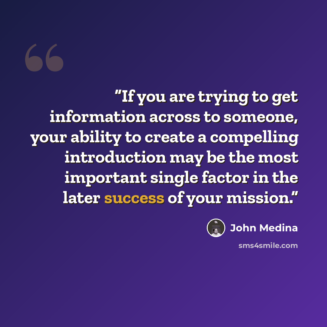 “If you are trying to get information across to someone, your ability to create a compelling introduction may be the most important single factor in the later success of your mission.” quote by John Medina