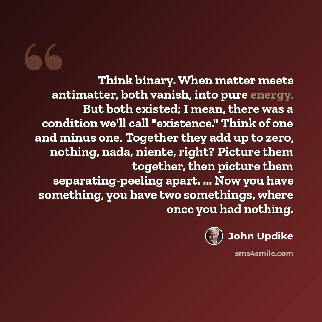 “Think binary. When matter meets antimatter, both vanish, into pure energy. But both existed; I mean, there was a condition we'll call "existence." Think of one and minus one. Together they add up to zero, nothing, nada, niente, right? Picture them together, then picture them separating-peeling…” quote by John Updike