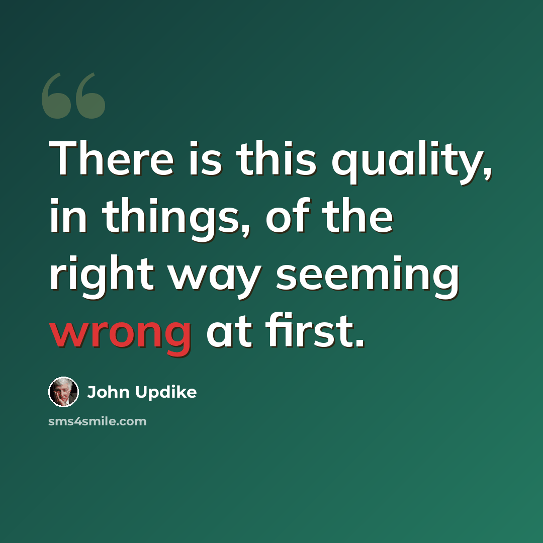“There is this quality, in things, of the right way seeming wrong at first.” quote by John Updike