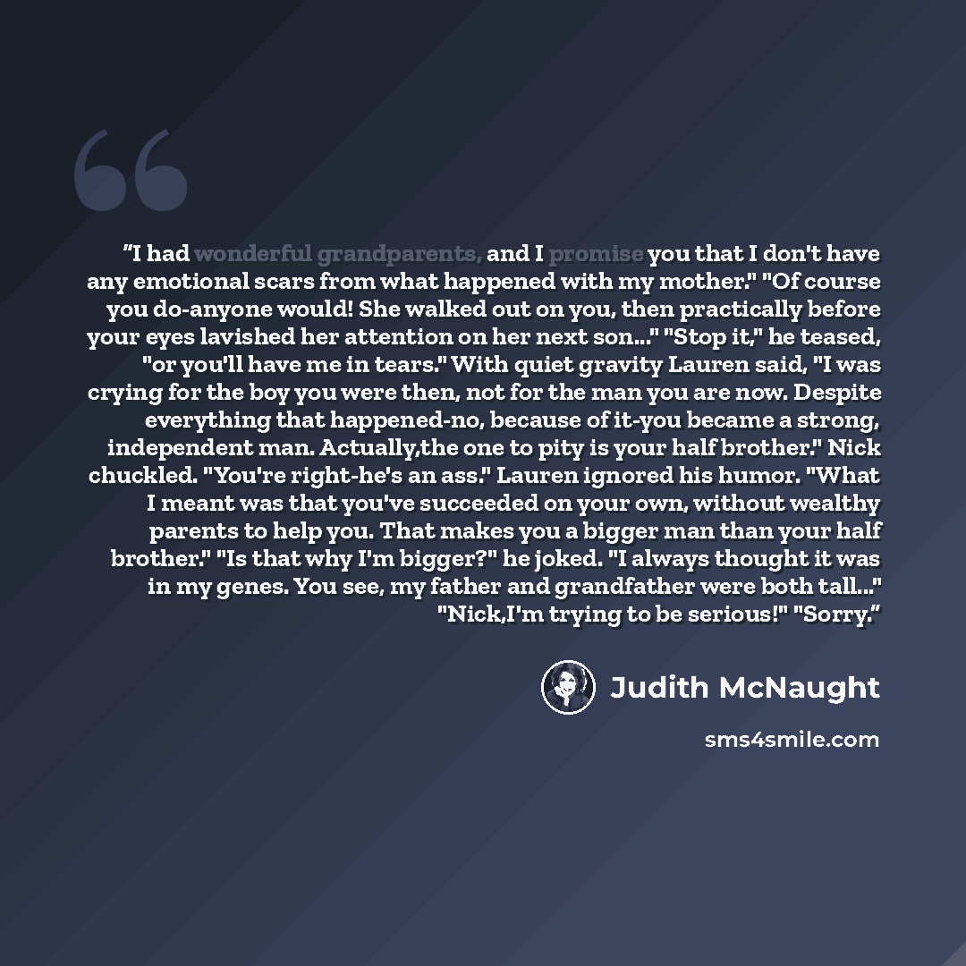 “I had wonderful grandparents, and I promise you that I don't have any emotional scars from what happened with my mother." "Of course you do-anyone would! She walked out on you, then practically before your eyes lavished her attention on her next son..." "Stop it," he teased, "or you'll have me in…” quote by Judith McNaught