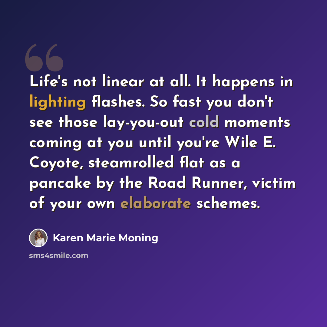 “Life's not linear at all. It happens in lighting flashes. So fast you don't see those lay-you-out cold moments coming at you until you're Wile E. Coyote, steamrolled flat as a pancake by the Road Runner, victim of your own elaborate schemes.” quote by Karen Marie Moning