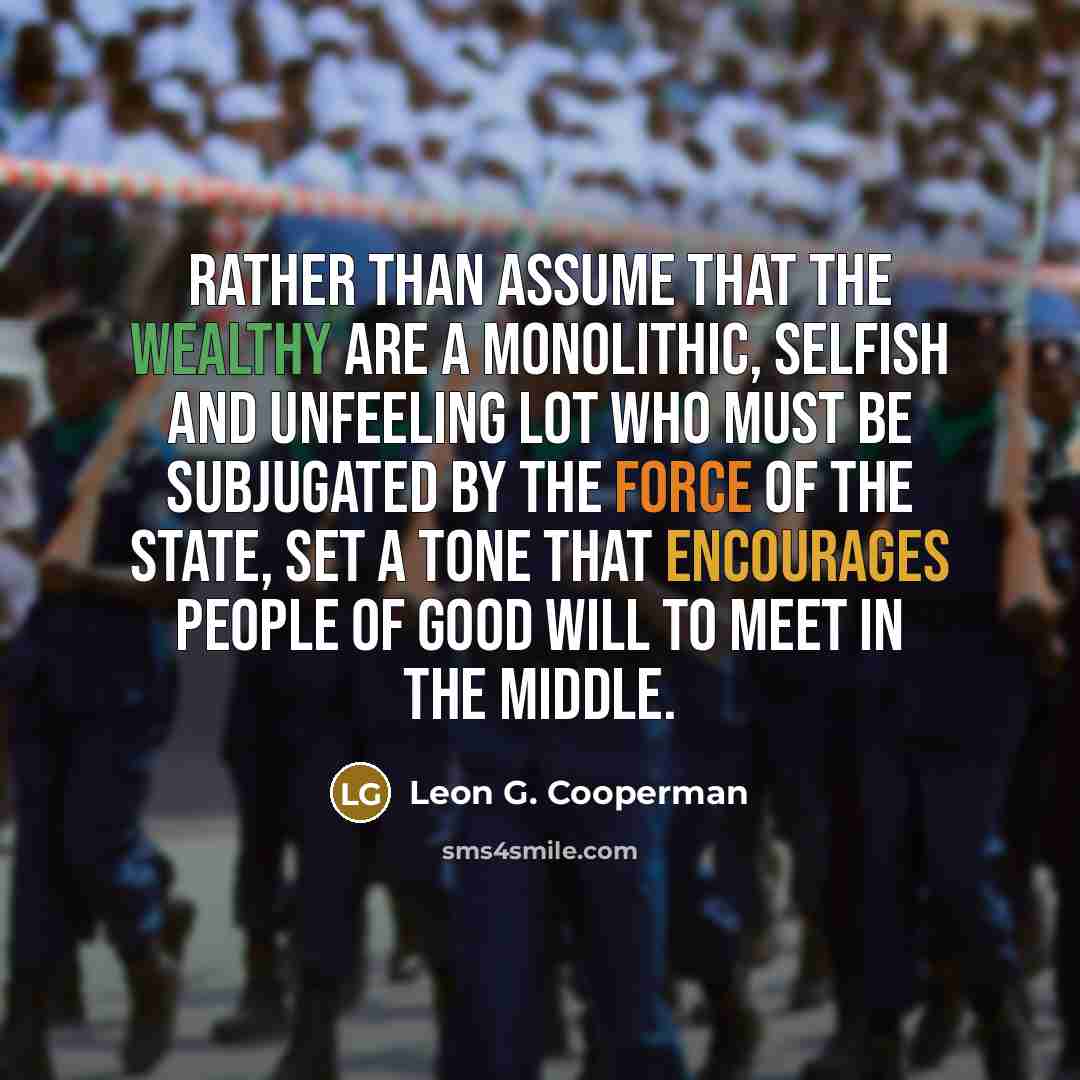 “Rather than assume that the wealthy are a monolithic, selfish and unfeeling lot who must be subjugated by the force of the state, set a tone that encourages people of good will to meet in the middle.” quote by Leon G. Cooperman