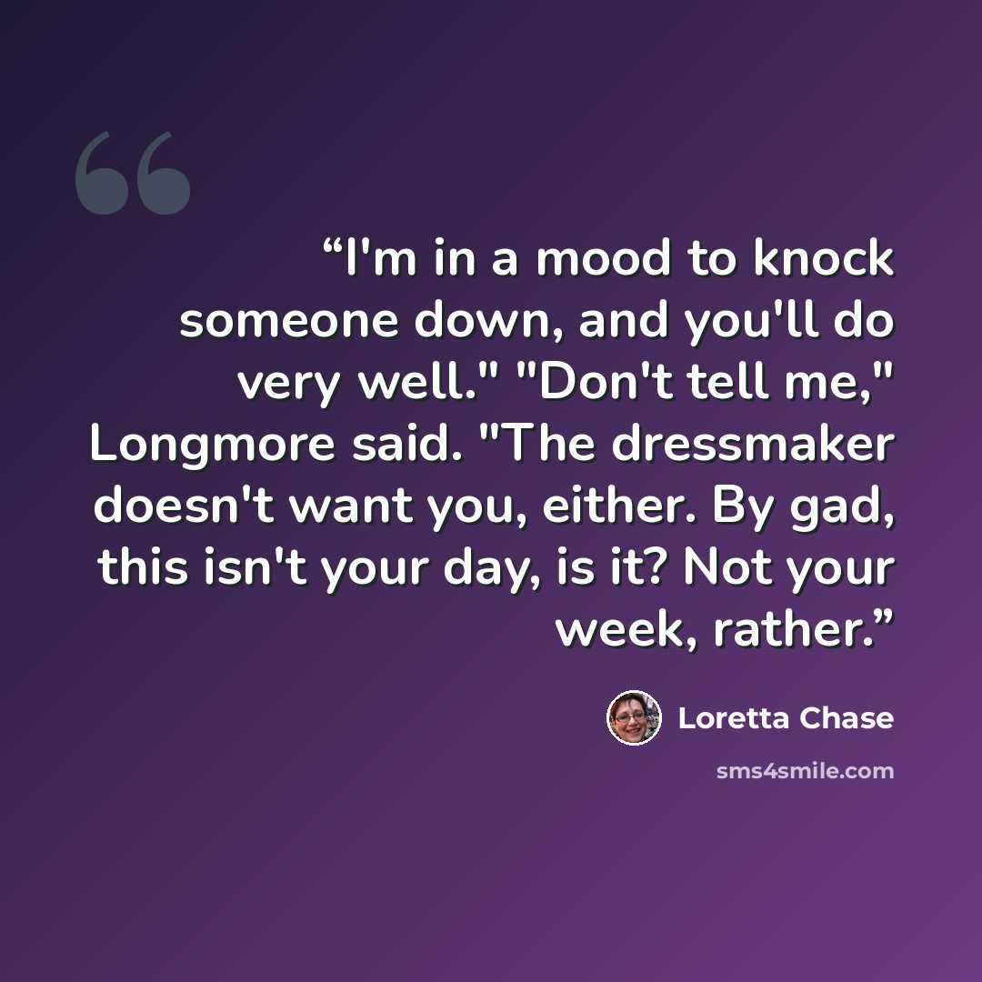 “I'm in a mood to knock someone down, and you'll do very well." "Don't tell me," Longmore said. "The dressmaker doesn't want you, either. By gad, this isn't your day, is it? Not your week, rather.” quote by Loretta Chase
