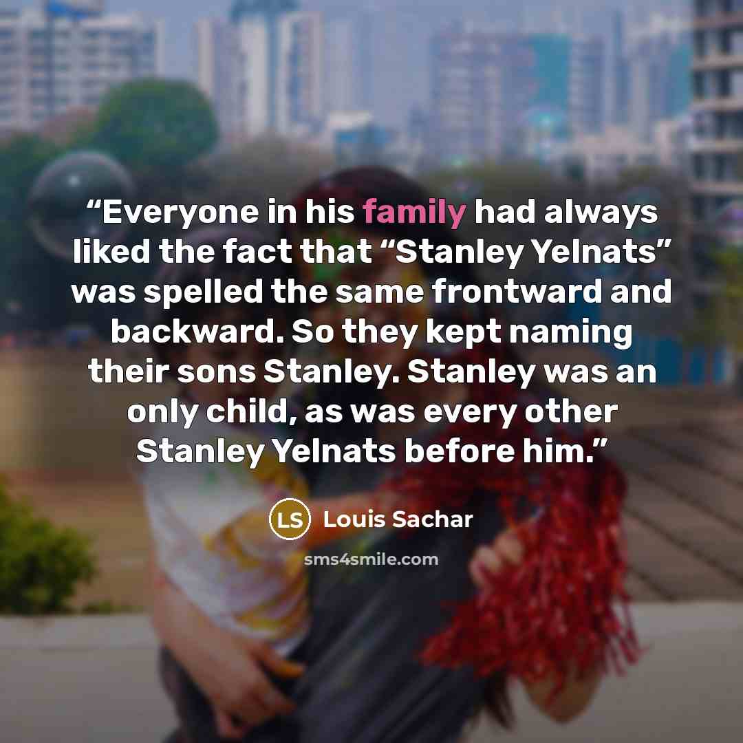 “Everyone in his family had always liked the fact that “Stanley Yelnats” was spelled the same frontward and backward. So they kept naming their sons Stanley. Stanley was an only child, as was every other Stanley Yelnats before him.” quote by Louis Sachar