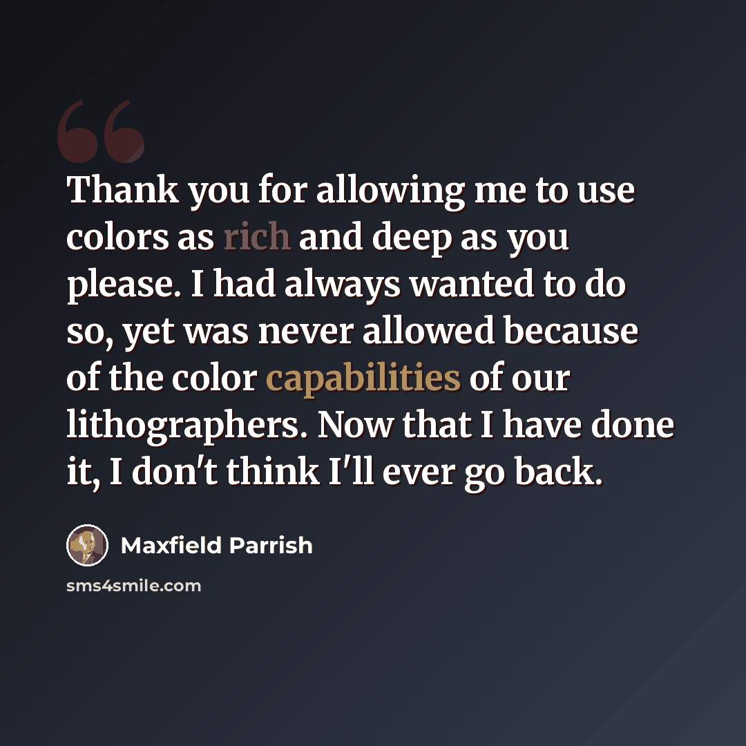 “Thank you for allowing me to use colors as rich and deep as you please. I had always wanted to do so, yet was never allowed because of the color capabilities of our lithographers. Now that I have done it, I don't think I'll ever go back.” quote by Maxfield Parrish