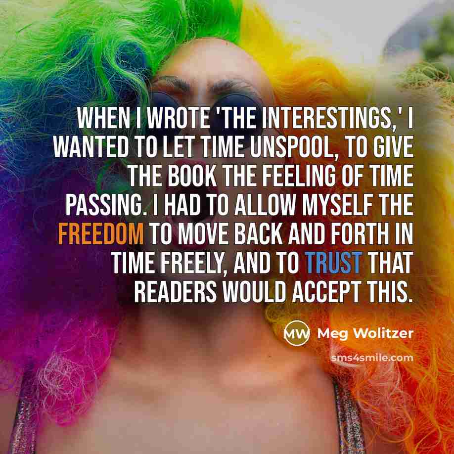 “When I wrote 'The Interestings,' I wanted to let time unspool, to give the book the feeling of time passing. I had to allow myself the freedom to move back and forth in time freely, and to trust that readers would accept this.” quote by Meg Wolitzer