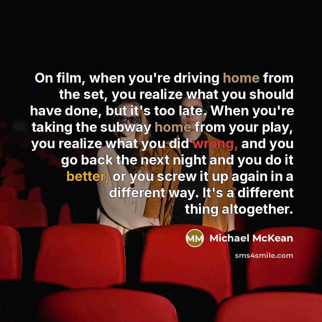 “On film, when you're driving home from the set, you realize what you should have done, but it's too late. When you're taking the subway home from your play, you realize what you did wrong, and you go back the next night and you do it better, or you screw it up again in a different way. It's a…” quote by Michael McKean
