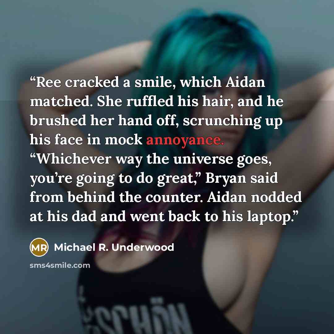 “Ree cracked a smile, which Aidan matched. She ruffled his hair, and he brushed her hand off, scrunching up his face in mock annoyance. “Whichever way the universe goes, you’re going to do great,” Bryan said from behind the counter. Aidan nodded at his dad and went back to his laptop.” quote by Michael R. Underwood
