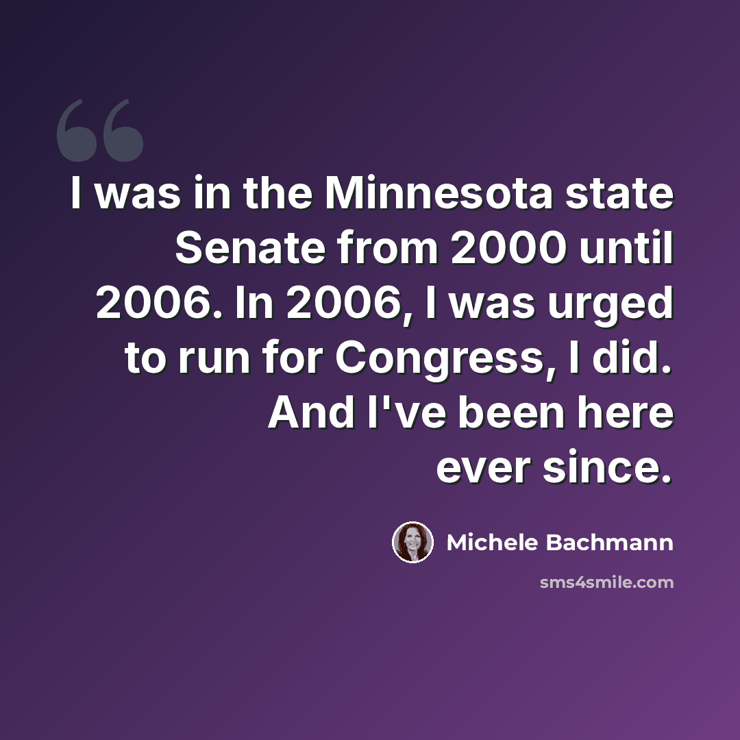 “I was in the Minnesota state Senate from 2000 until 2006. In 2006, I was urged to run for Congress, I did. And I've been here ever since.” quote by Michele Bachmann