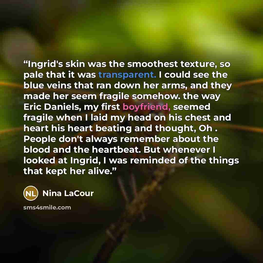 “Ingrid's skin was the smoothest texture, so pale that it was transparent. I could see the blue veins that ran down her arms, and they made her seem fragile somehow. the way Eric Daniels, my first boyfriend, seemed fragile when I laid my head on his chest and heart his heart beating and thought, Oh…” quote by Nina LaCour