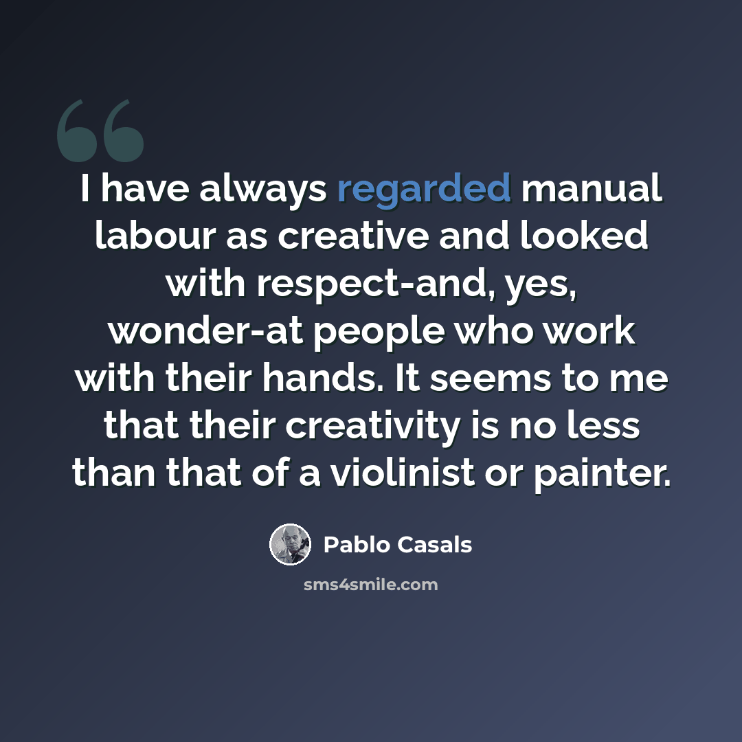 “I have always regarded manual labour as creative and looked with respect-and, yes, wonder-at people who work with their hands. It seems to me that their creativity is no less than that of a violinist or painter.” quote by Pablo Casals