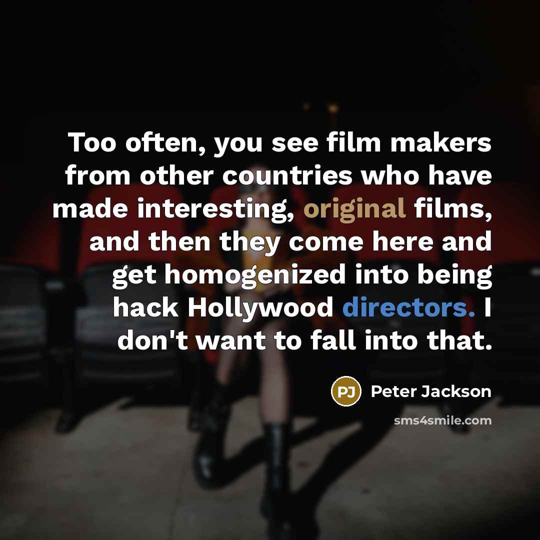 “Too often, you see film makers from other countries who have made interesting, original films, and then they come here and get homogenized into being hack Hollywood directors. I don't want to fall into that.” quote by Peter Jackson