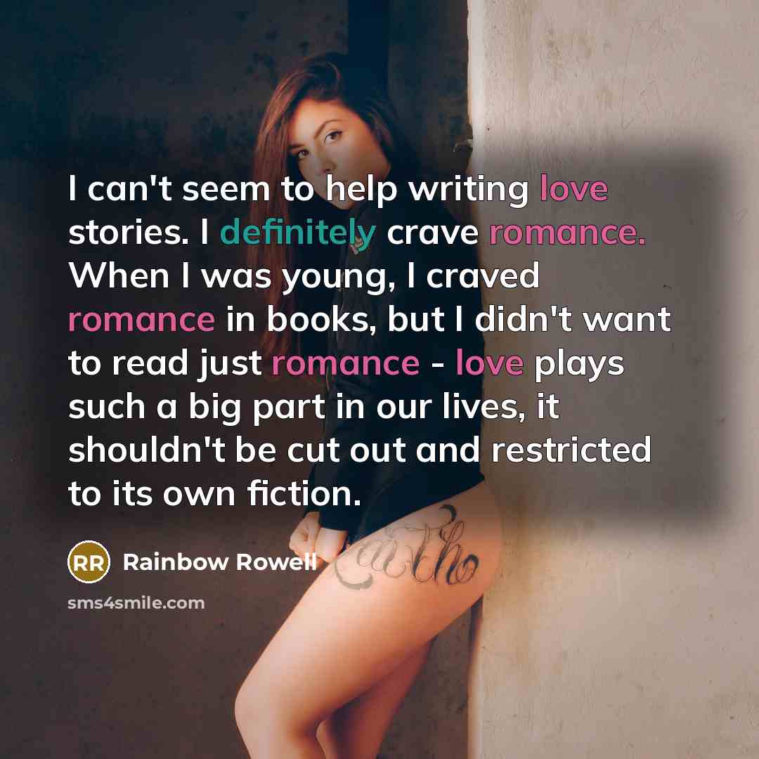 “I can't seem to help writing love stories. I definitely crave romance. When I was young, I craved romance in books, but I didn't want to read just romance - love plays such a big part in our lives, it shouldn't be cut out and restricted to its own fiction.” quote by Rainbow Rowell