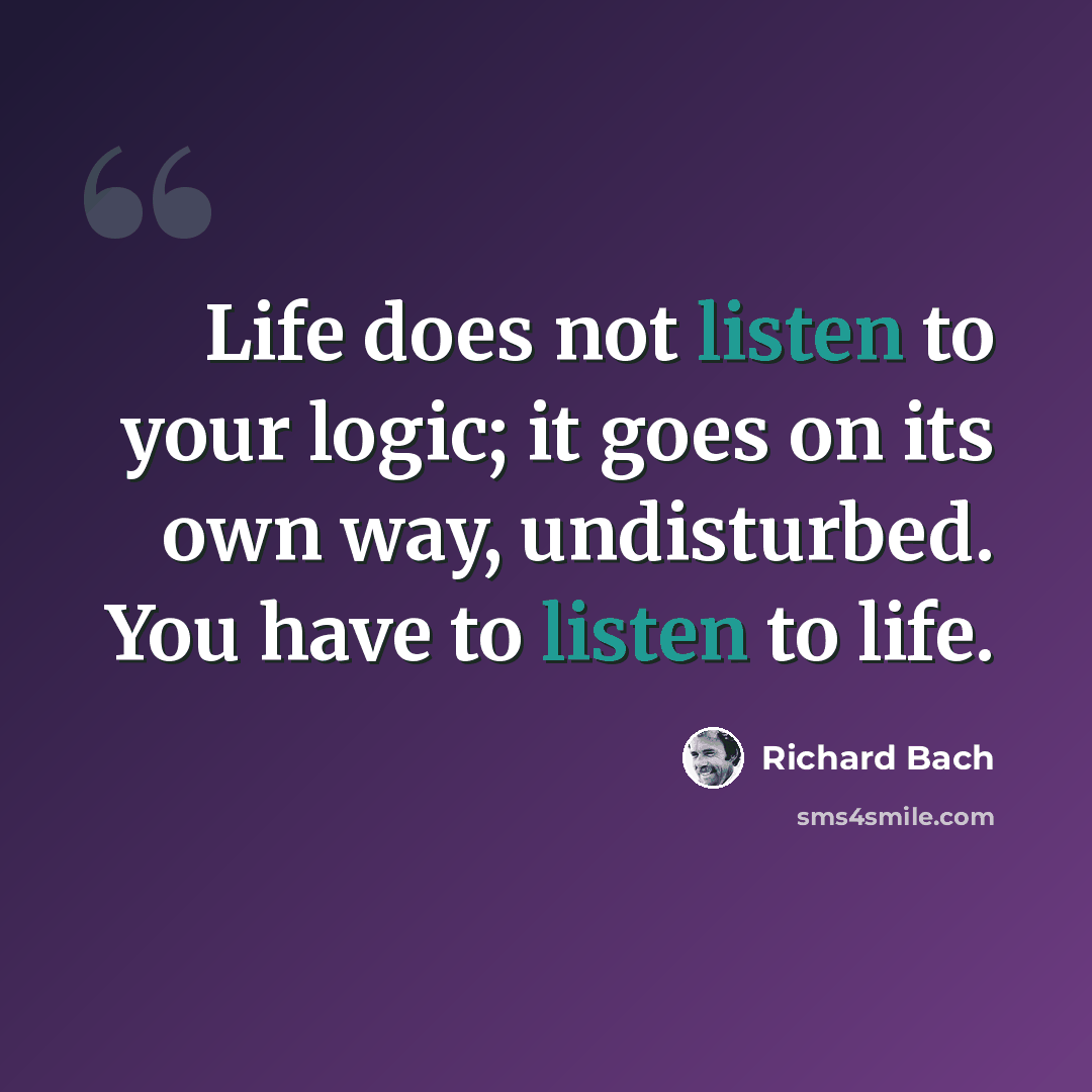 “Life does not listen to your logic; it goes on its own way, undisturbed. You have to listen to life.” quote by Richard Bach