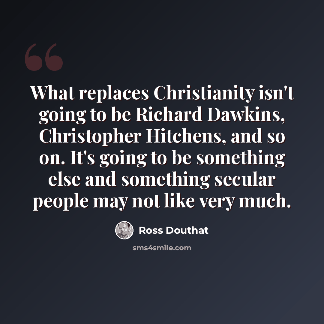 “What replaces Christianity isn't going to be Richard Dawkins, Christopher Hitchens, and so on. It's going to be something else and something secular people may not like very much.” quote by Ross Douthat