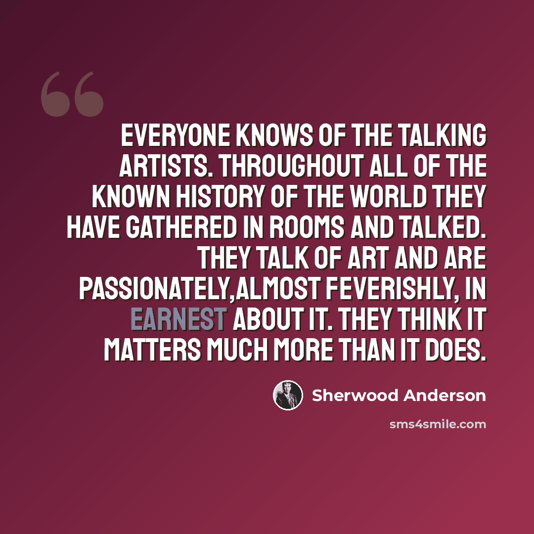 “Everyone knows of the talking artists. Throughout all of the known history of the world they have gathered in rooms and talked. They talk of art and are passionately,almost feverishly, in earnest about it. They think it matters much more than it does.” quote by Sherwood Anderson