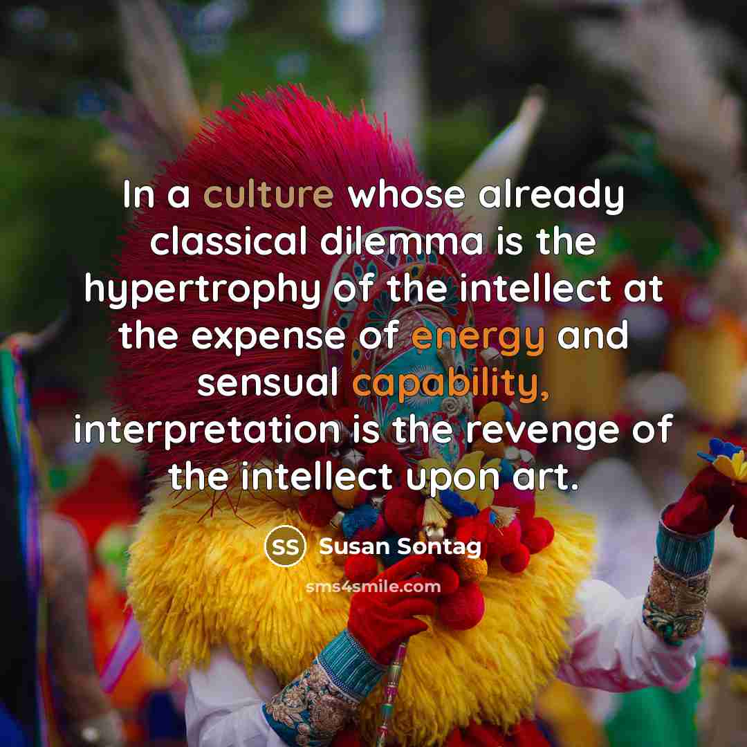 “In a culture whose already classical dilemma is the hypertrophy of the intellect at the expense of energy and sensual capability, interpretation is the revenge of the intellect upon art.” quote by Susan Sontag