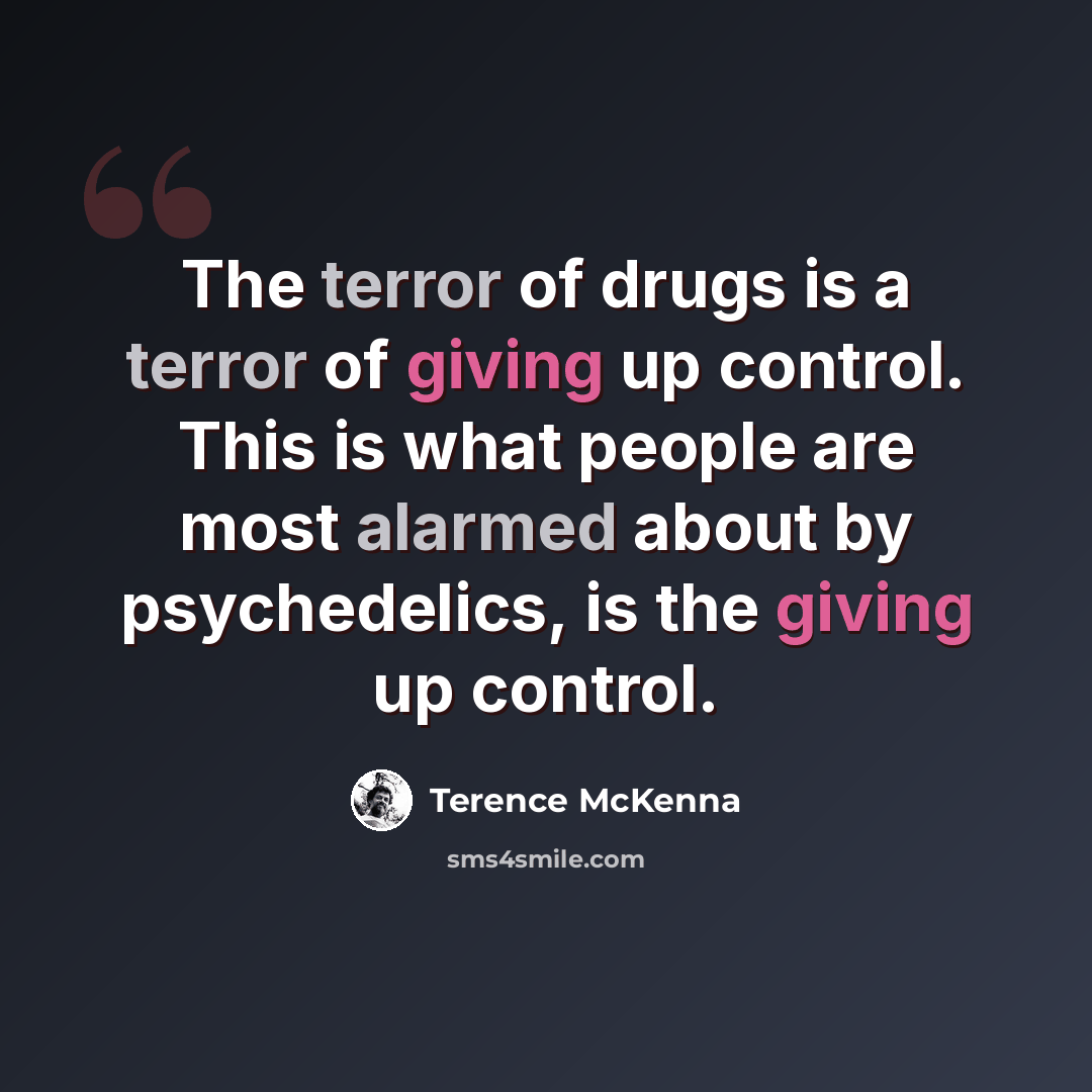 “The terror of drugs is a terror of giving up control. This is what people are most alarmed about by psychedelics, is the giving up control.” quote by Terence McKenna