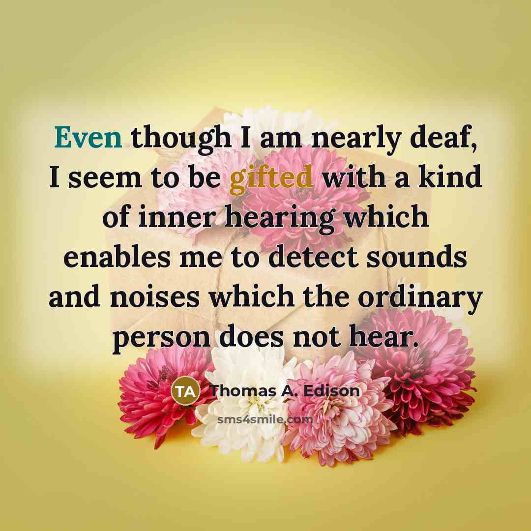 “Even though I am nearly deaf, I seem to be gifted with a kind of inner hearing which enables me to detect sounds and noises which the ordinary person does not hear.” quote by Thomas A. Edison