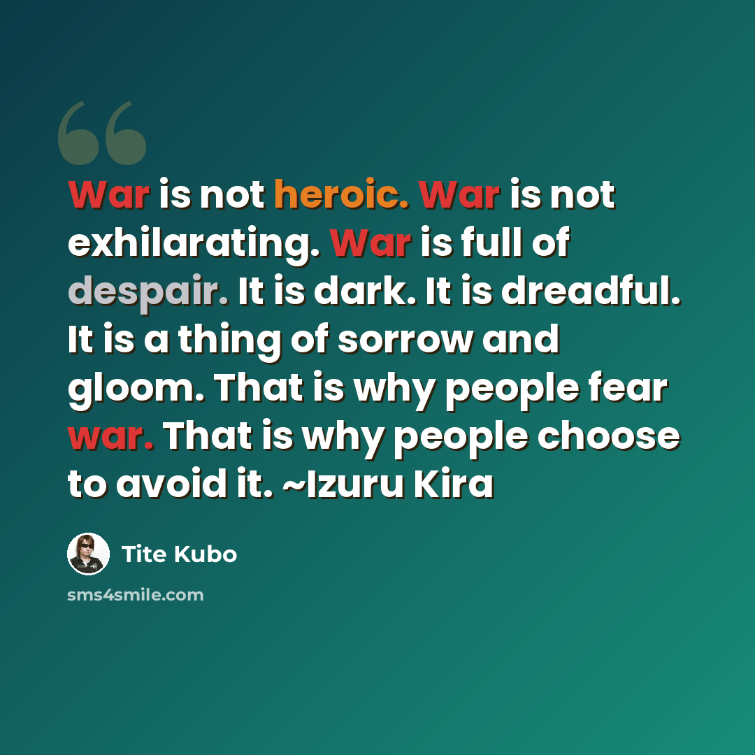 “War is not heroic. War is not exhilarating. War is full of despair. It is dark. It is dreadful. It is a thing of sorrow and gloom. That is why people fear war. That is why people choose to avoid it. ~Izuru Kira” quote by Tite Kubo