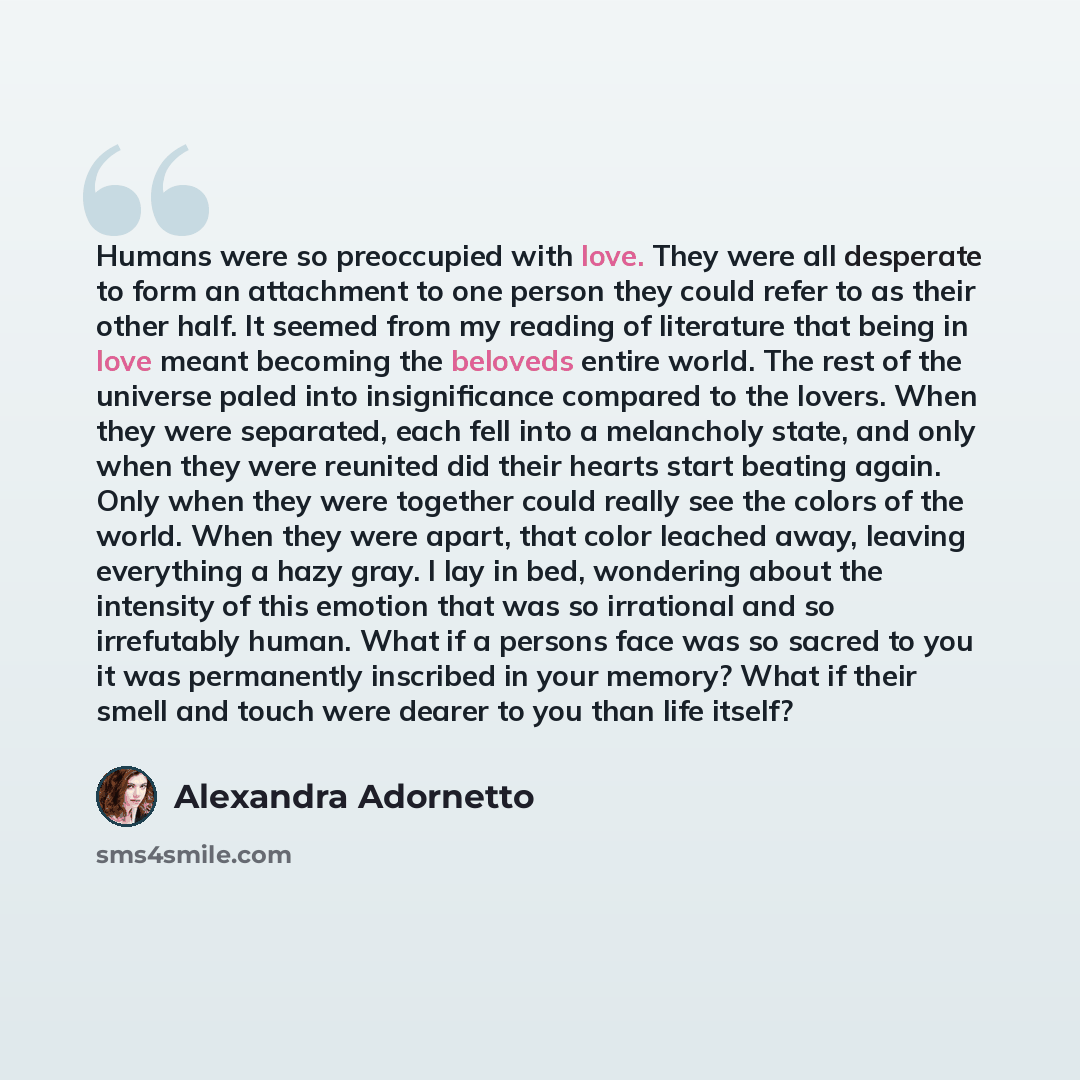 “Humans were so preoccupied with love. They were all desperate to form an attachment to one person they could refer to as their other half. It seemed from my reading of literature that being in love meant becoming the beloveds entire world. The rest of the universe paled into insignificance…” quote by Alexandra Adornetto